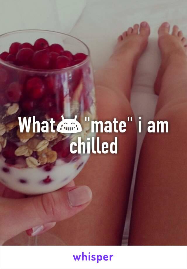 What😂"mate" i am chilled