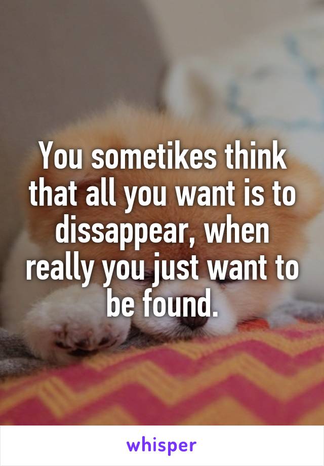 You sometikes think that all you want is to dissappear, when really you just want to be found.
