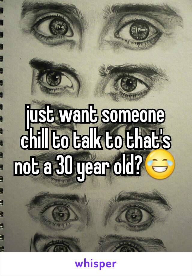 just want someone chill to talk to that's not a 30 year old?😂