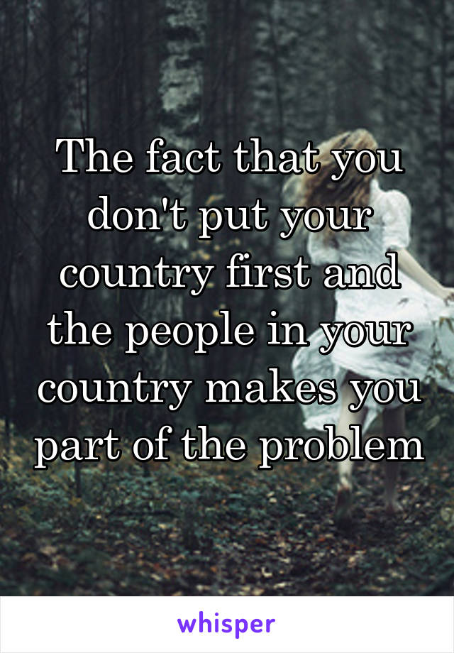 The fact that you don't put your country first and the people in your country makes you part of the problem 