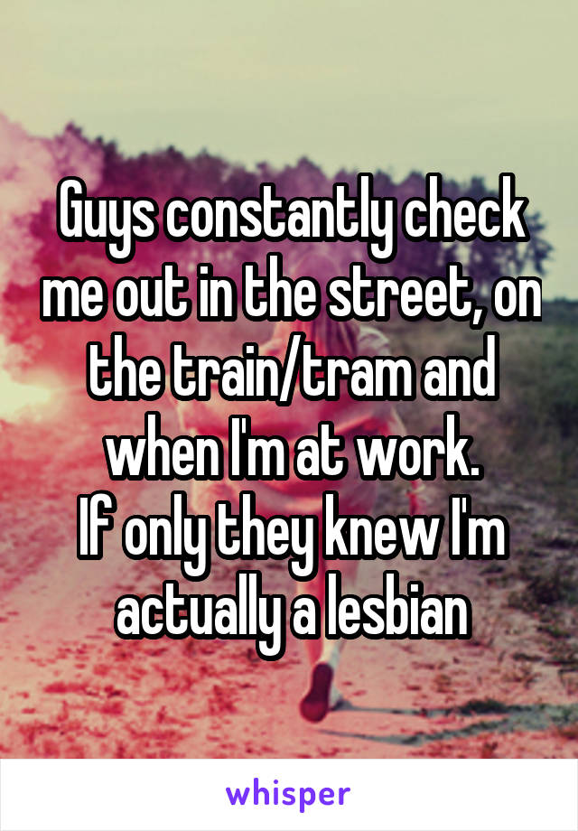 Guys constantly check me out in the street, on the train/tram and when I'm at work.
If only they knew I'm actually a lesbian