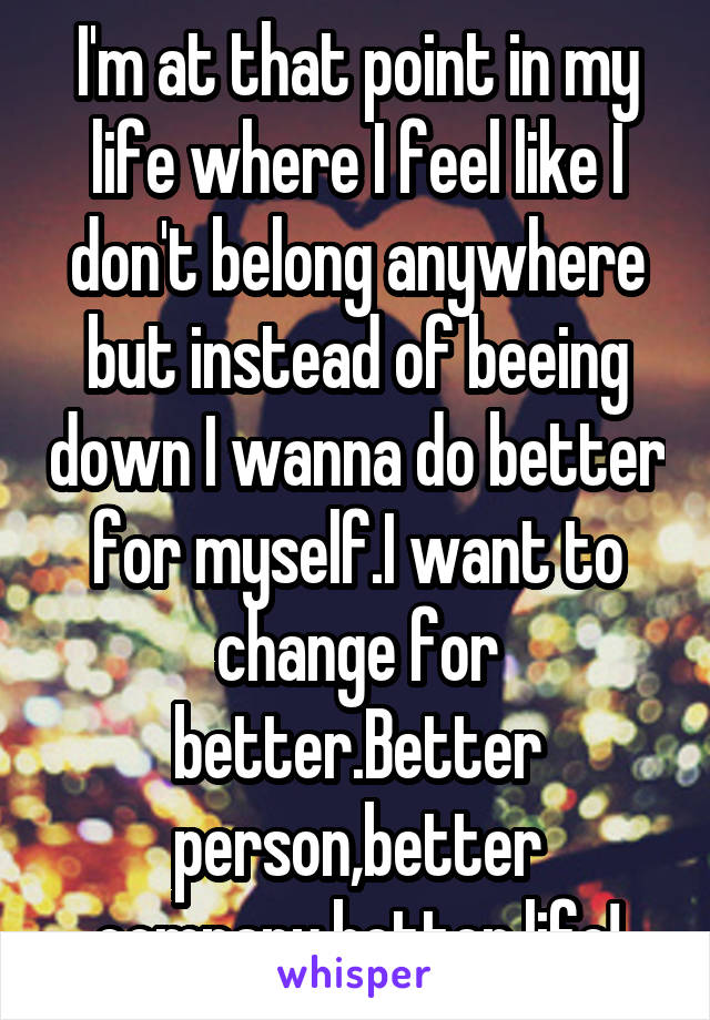 I'm at that point in my life where I feel like I don't belong anywhere but instead of beeing down I wanna do better for myself.I want to change for better.Better person,better company,better life!