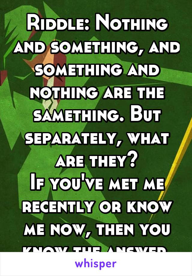 Riddle: Nothing and something, and something and nothing are the samething. But separately, what are they?
If you've met me recently or know me now, then you know the answer.