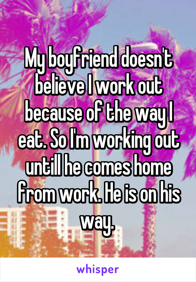 My boyfriend doesn't believe I work out because of the way I eat. So I'm working out untill he comes home from work. He is on his way. 