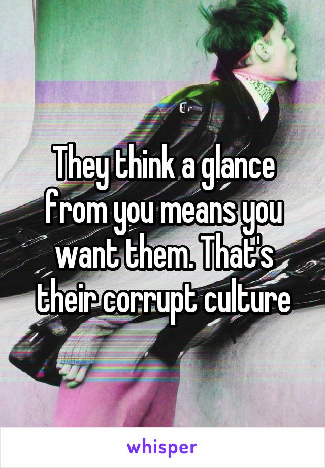 They think a glance from you means you want them. That's their corrupt culture