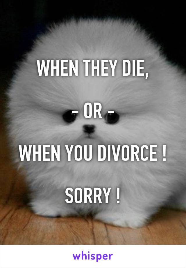 WHEN THEY DIE,

- OR -

WHEN YOU DIVORCE !

SORRY !