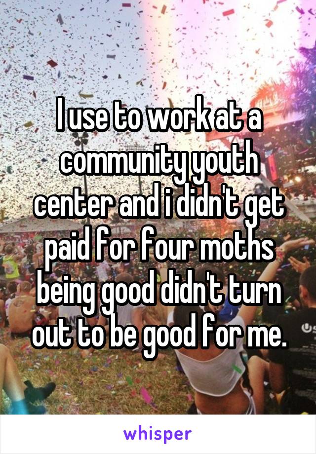 I use to work at a community youth center and i didn't get paid for four moths being good didn't turn out to be good for me.