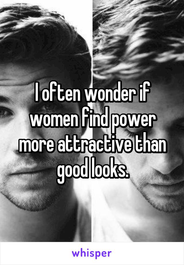 I often wonder if women find power more attractive than good looks.