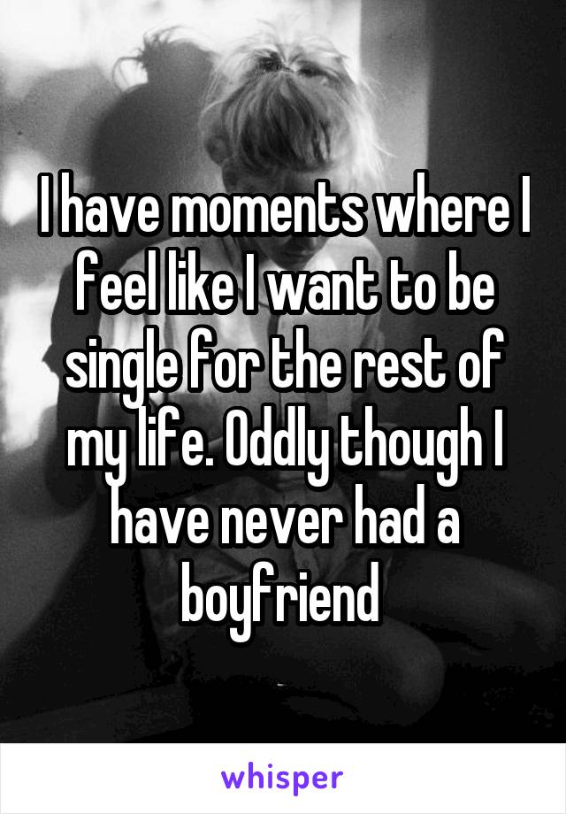 I have moments where I feel like I want to be single for the rest of my life. Oddly though I have never had a boyfriend 