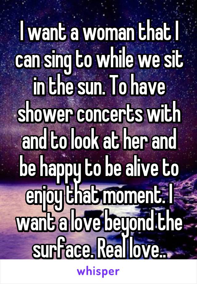 I want a woman that I can sing to while we sit in the sun. To have shower concerts with and to look at her and be happy to be alive to enjoy that moment. I want a love beyond the surface. Real love..
