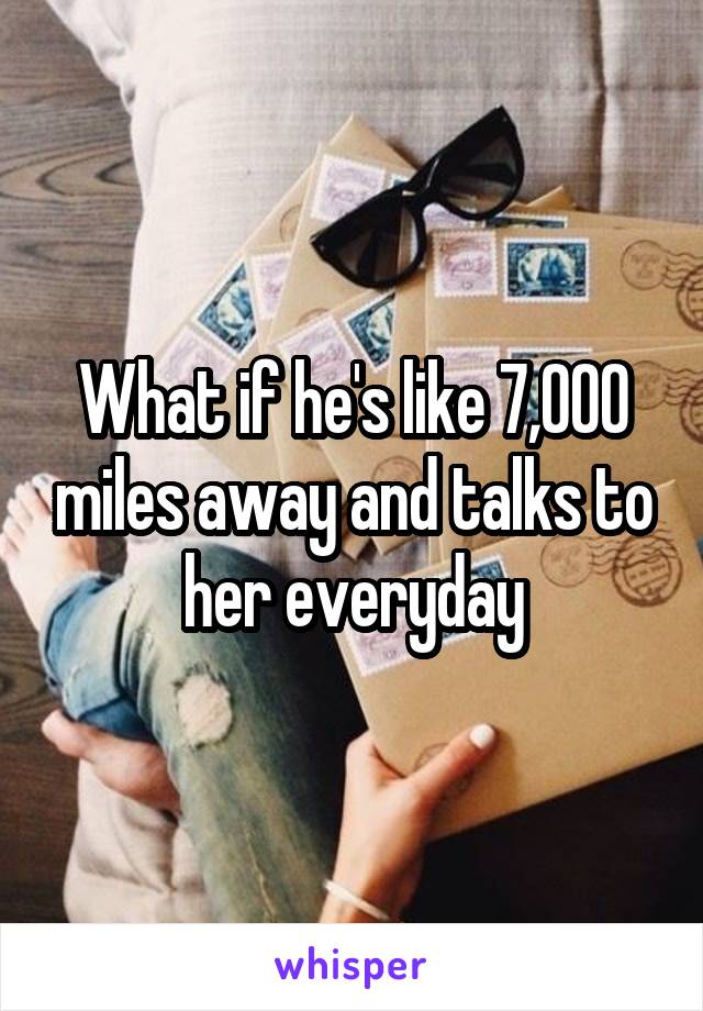 What if he's like 7,000 miles away and talks to her everyday