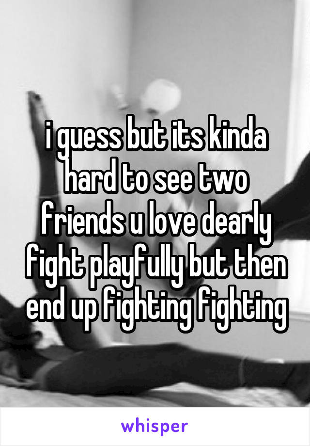 i guess but its kinda hard to see two friends u love dearly fight playfully but then end up fighting fighting