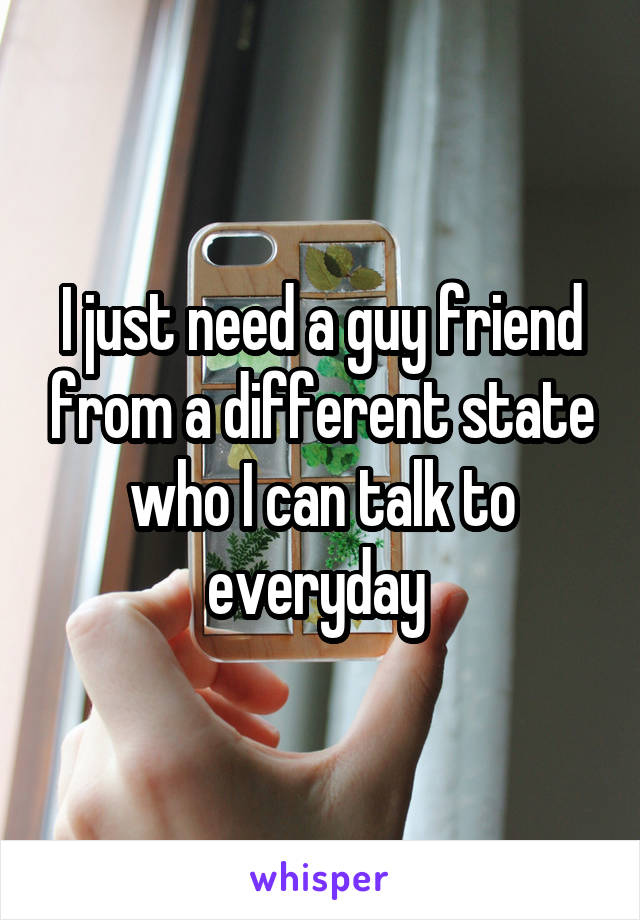 I just need a guy friend from a different state who I can talk to everyday 