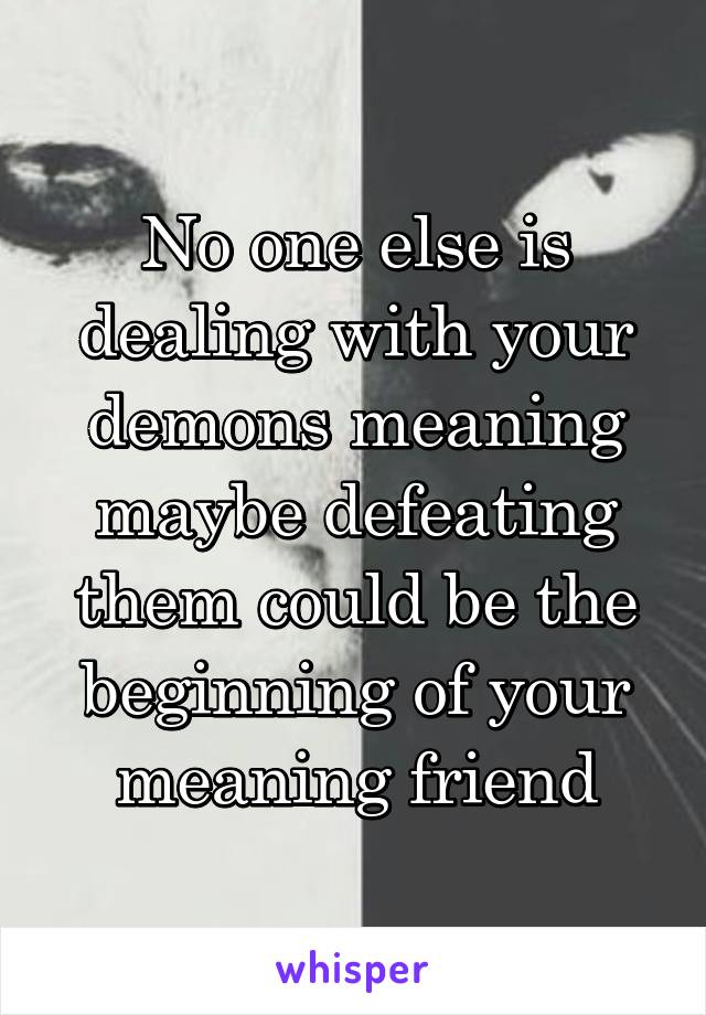 No one else is dealing with your demons meaning maybe defeating them could be the beginning of your meaning friend