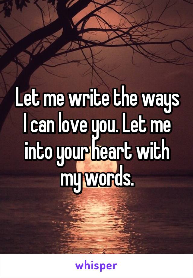 Let me write the ways I can love you. Let me into your heart with my words.