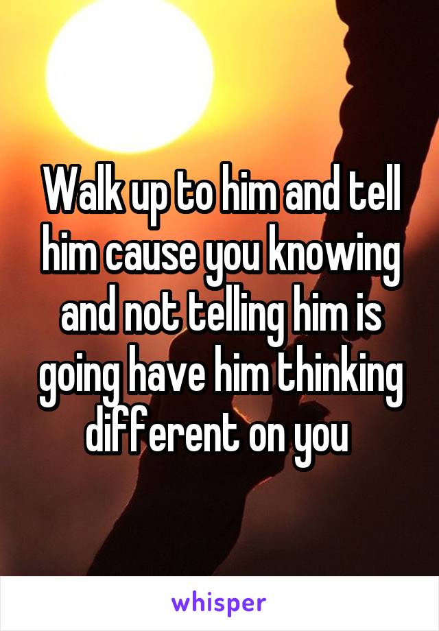 Walk up to him and tell him cause you knowing and not telling him is going have him thinking different on you 
