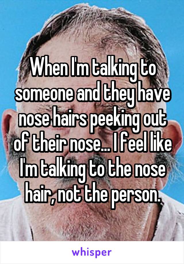 When I'm talking to someone and they have nose hairs peeking out of their nose... I feel like I'm talking to the nose hair, not the person.