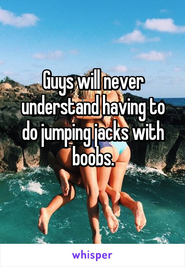 Guys will never understand having to do jumping jacks with boobs.
