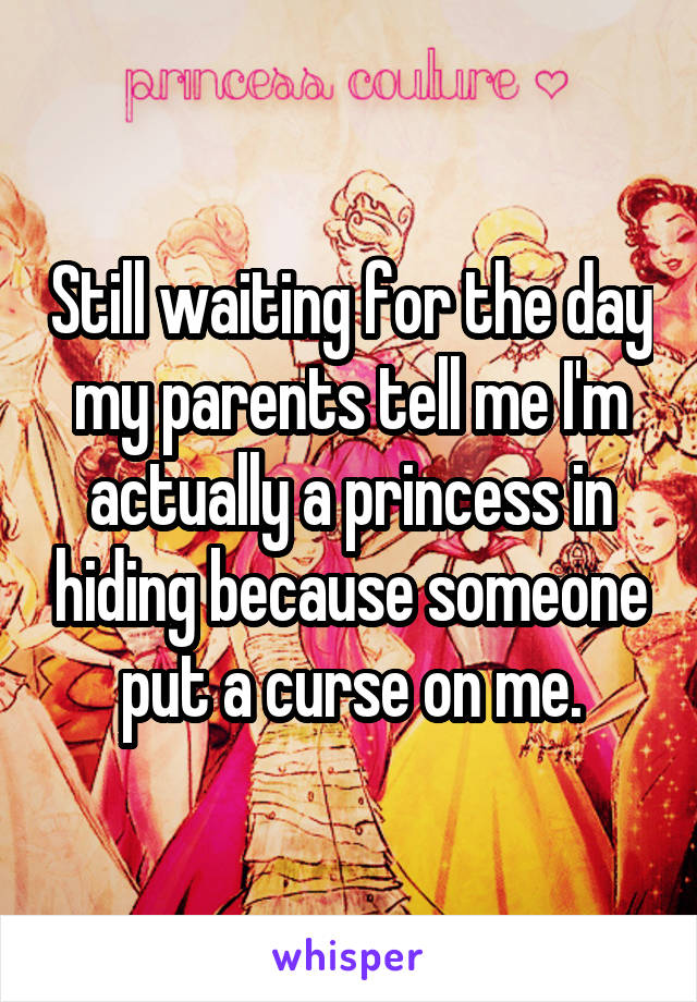 Still waiting for the day my parents tell me I'm actually a princess in hiding because someone put a curse on me.
