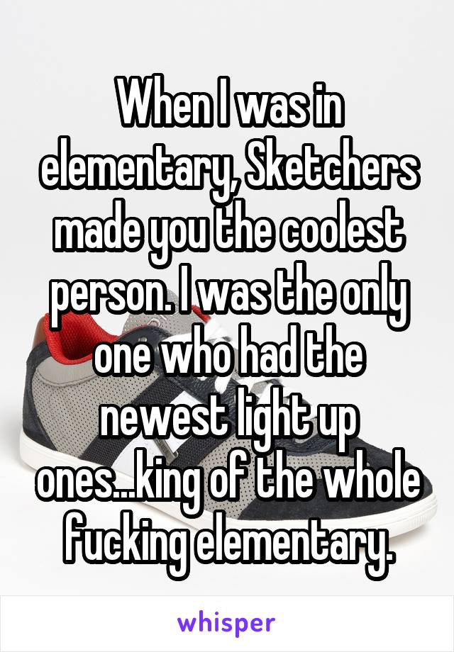 When I was in elementary, Sketchers made you the coolest person. I was the only one who had the newest light up ones...king of the whole fucking elementary.