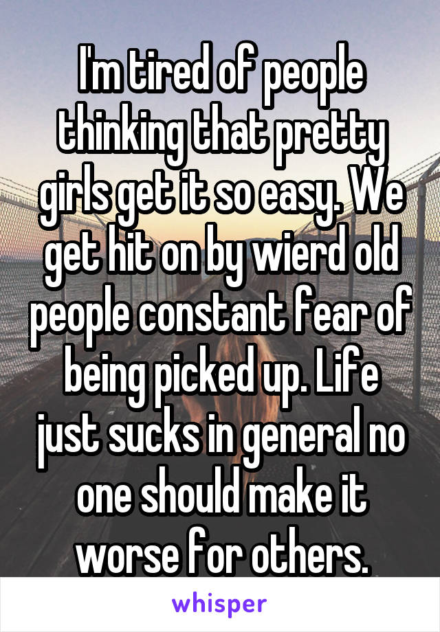 I'm tired of people thinking that pretty girls get it so easy. We get hit on by wierd old people constant fear of being picked up. Life just sucks in general no one should make it worse for others.