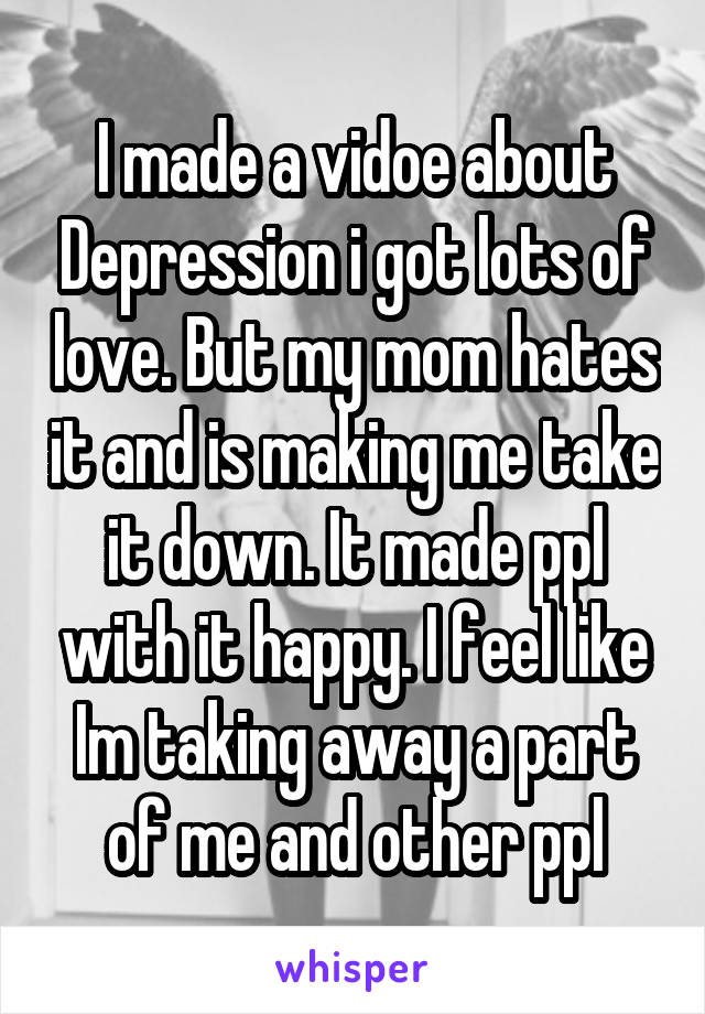 I made a vidoe about Depression i got lots of love. But my mom hates it and is making me take it down. It made ppl with it happy. I feel like Im taking away a part of me and other ppl