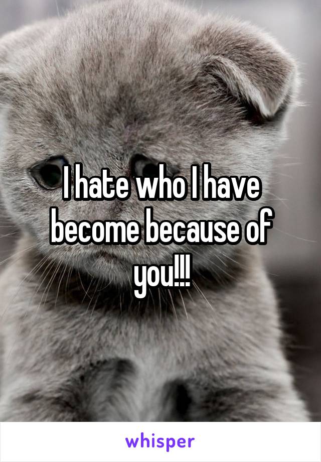 I hate who I have become because of you!!!