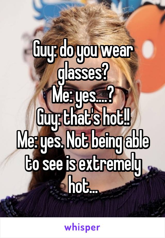 Guy: do you wear glasses?
Me: yes....?
Guy: that's hot!!
Me: yes. Not being able to see is extremely hot...