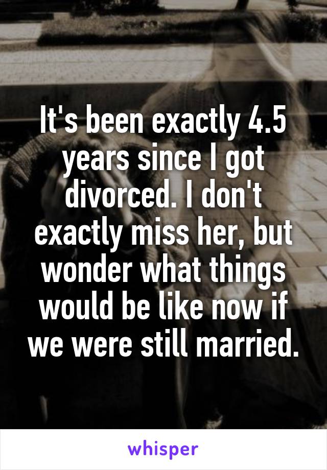 It's been exactly 4.5 years since I got divorced. I don't exactly miss her, but wonder what things would be like now if we were still married.