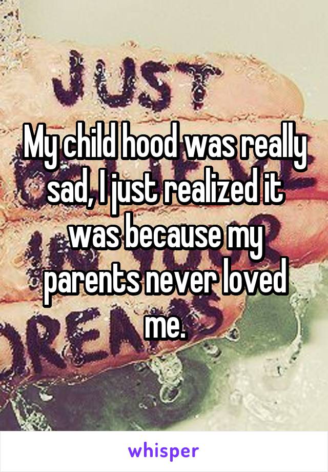 My child hood was really sad, I just realized it was because my parents never loved me.