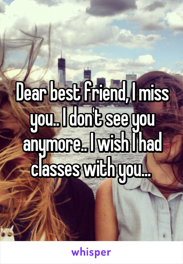 Dear best friend, I miss you.. I don't see you anymore.. I wish I had classes with you... 