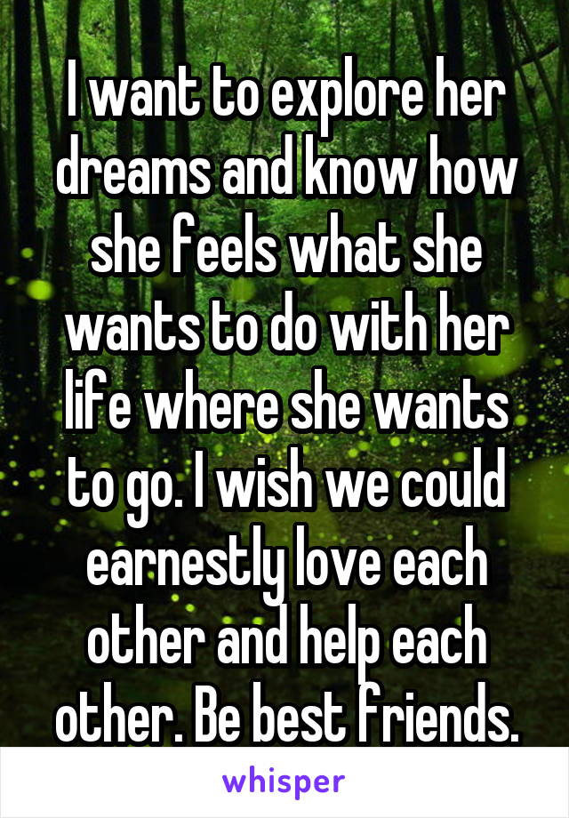 I want to explore her dreams and know how she feels what she wants to do with her life where she wants to go. I wish we could earnestly love each other and help each other. Be best friends.