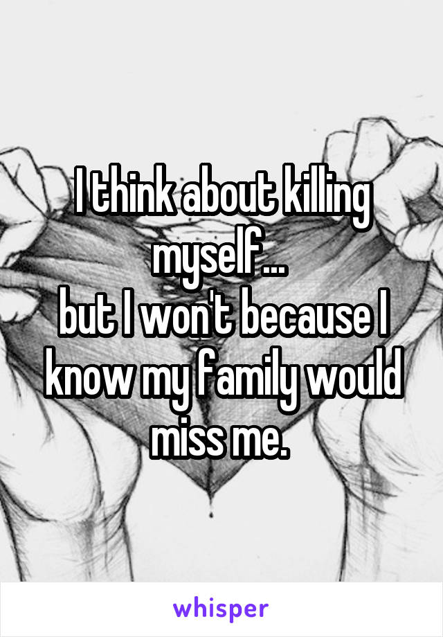 I think about killing myself... 
but I won't because I know my family would miss me. 