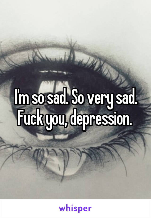 I'm so sad. So very sad. Fuck you, depression. 