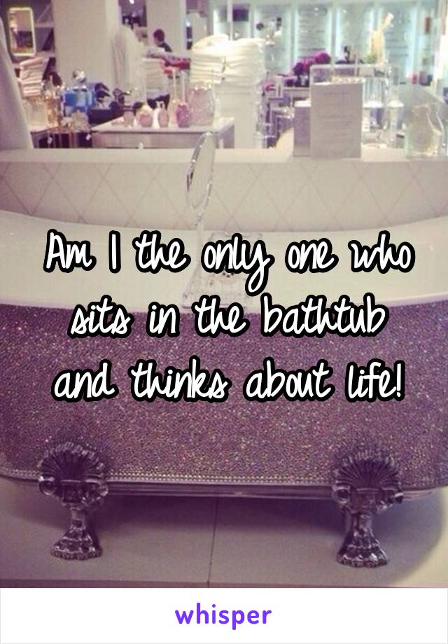 Am I the only one who sits in the bathtub and thinks about life!