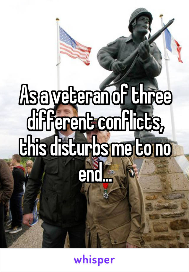 As a veteran of three different conflicts, this disturbs me to no end...