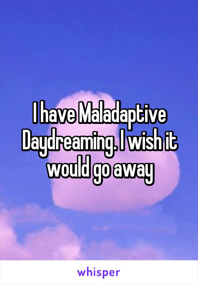 I have Maladaptive Daydreaming. I wish it would go away