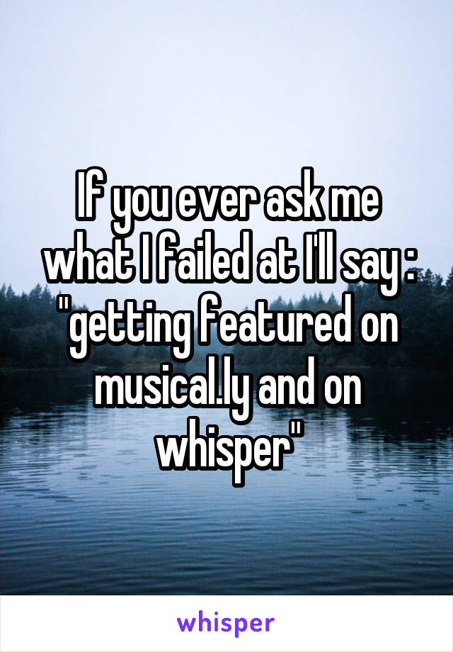 If you ever ask me what I failed at I'll say : "getting featured on musical.ly and on whisper"