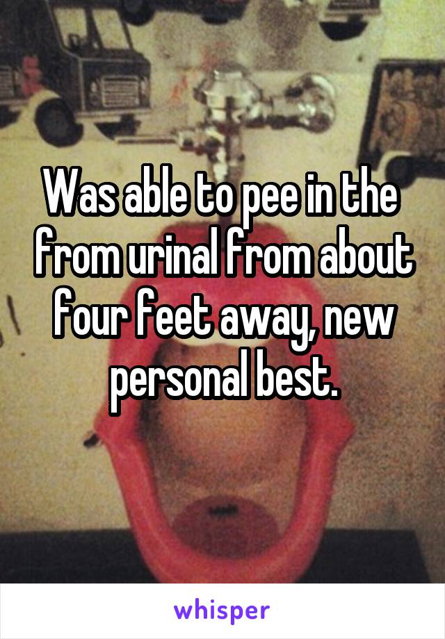Was able to pee in the  from urinal from about four feet away, new personal best.
