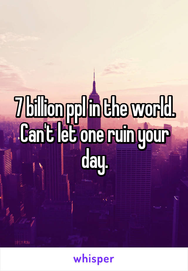 7 billion ppl in the world. Can't let one ruin your day.