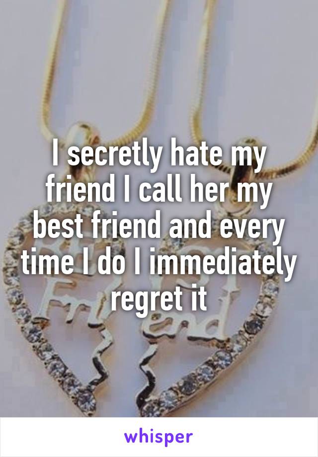 I secretly hate my friend I call her my best friend and every time I do I immediately regret it