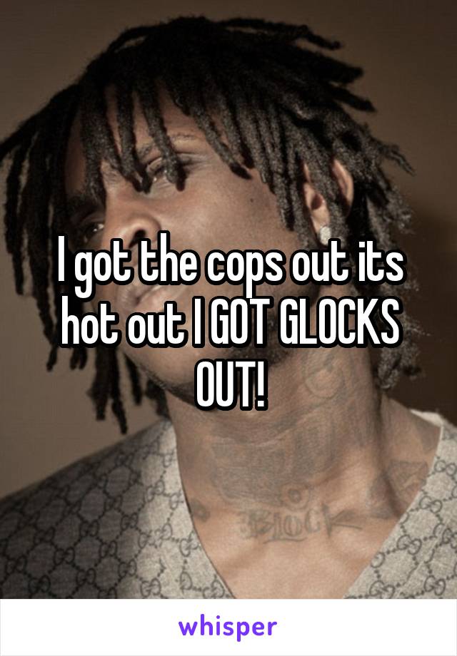I got the cops out its hot out I GOT GLOCKS OUT!