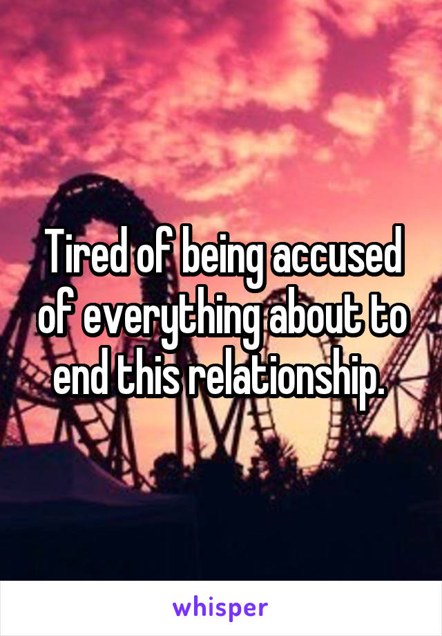 Tired of being accused of everything about to end this relationship. 