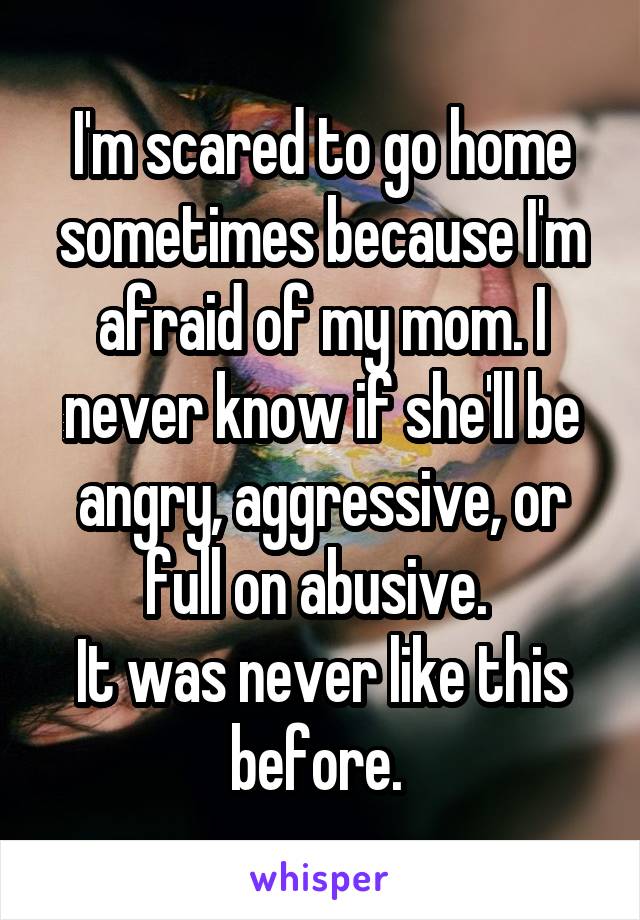 I'm scared to go home sometimes because I'm afraid of my mom. I never know if she'll be angry, aggressive, or full on abusive. 
It was never like this before. 