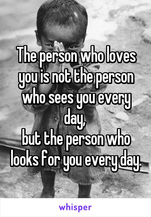 The person who loves you is not the person who sees you every day, 
but the person who looks for you every day.