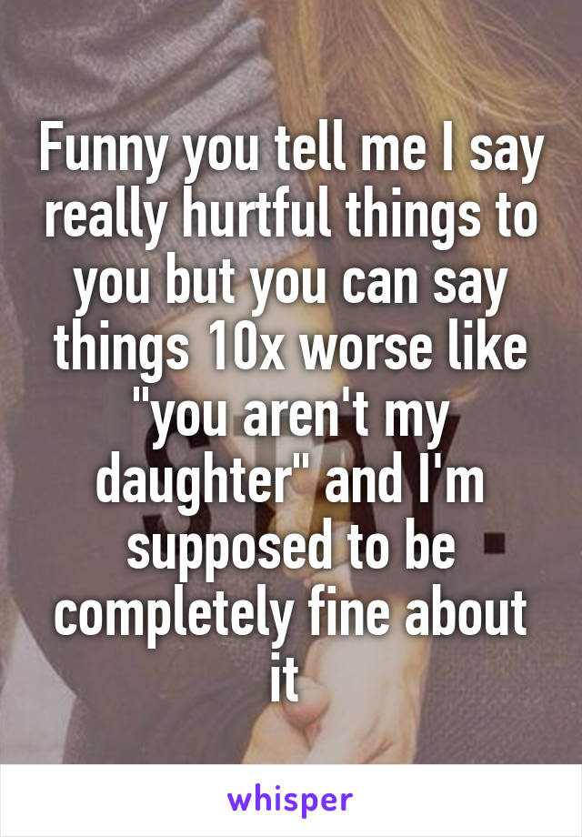 Funny you tell me I say really hurtful things to you but you can say things 10x worse like "you aren't my daughter" and I'm supposed to be completely fine about it 