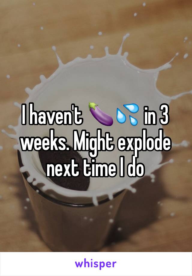 I haven't 🍆💦 in 3 weeks. Might explode next time I do 