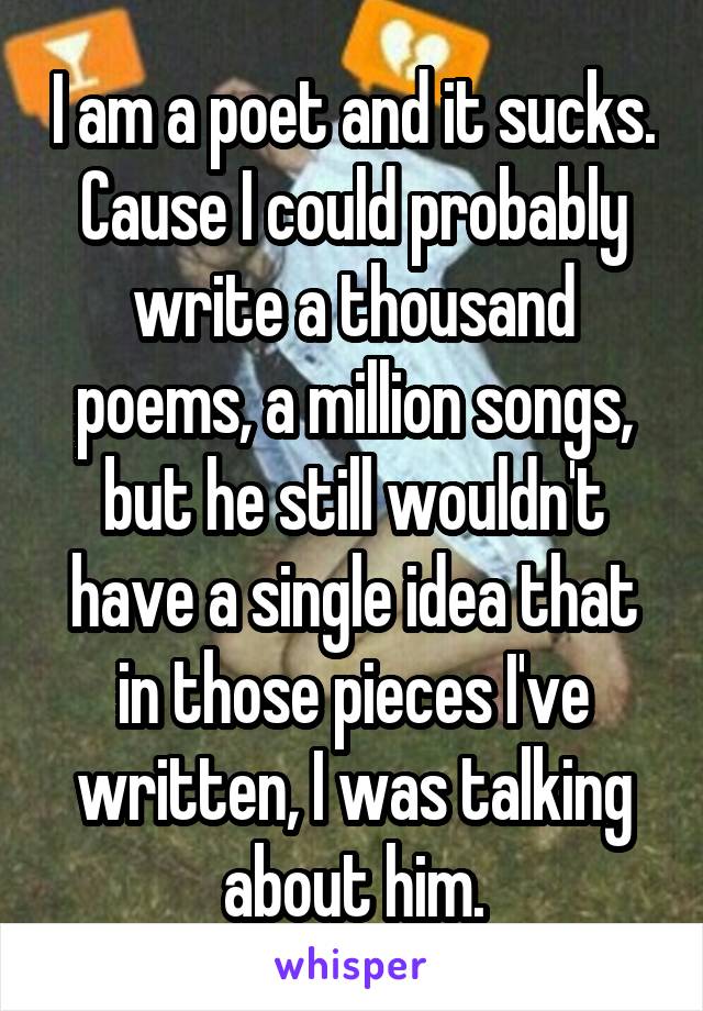 I am a poet and it sucks. Cause I could probably write a thousand poems, a million songs, but he still wouldn't have a single idea that in those pieces I've written, I was talking about him.