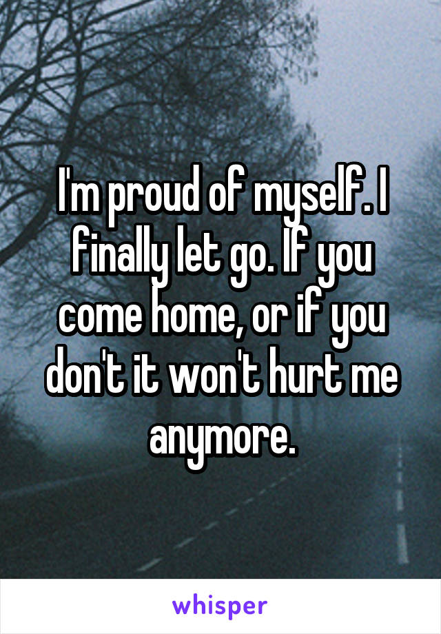 I'm proud of myself. I finally let go. If you come home, or if you don't it won't hurt me anymore.