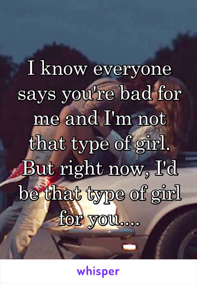 I know everyone says you're bad for me and I'm not that type of girl. But right now, I'd be that type of girl for you....